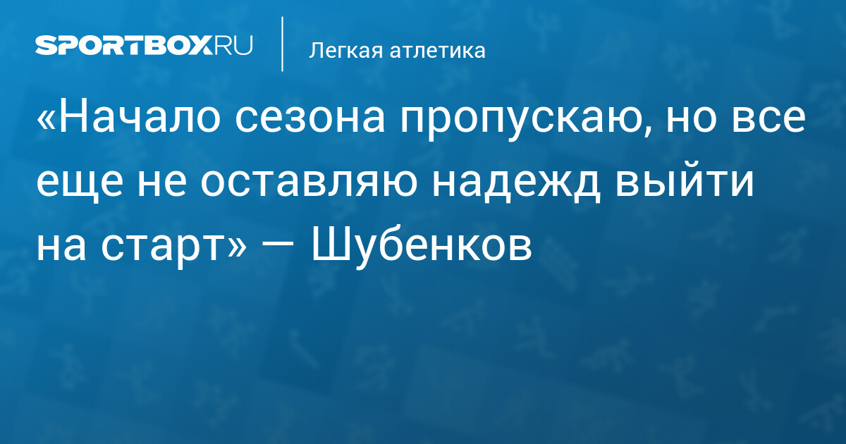 «Начало сезона пропускаю, но все еще не оставляю надежд выйти на старт» — Шубенков