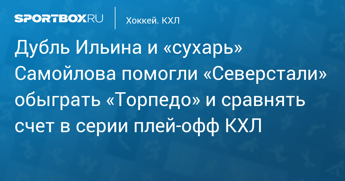 Дубль Ильина и «сухарь» Самойлова помогли «Северстали» обыграть «Торпедо» и сравнять счет в серии плей‐офф КХЛ